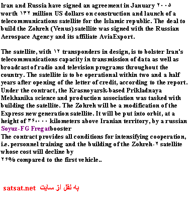 Text Box: Iran and Russia have signed an agreement in January 2005 worth 132 million US dollars on construction and launch of a telecommunications satellite for the Islamic republic. The deal to build the Zohreh (Venus) satellite was signed with the Russian Aerospace Agency and its affiliate AviaExport. 

The satellite, with 12 transponders in design, is to bolster Iran's telecommunications capacity in transmission of data as well as broadcast of radio and television programs throughout the country. The satellite is to be operational within two and a half years after opening of the letter of credit, according to the report. Under the contract, the Krasnoyarsk-based Prikladnaya Mekhanika science and production association was tasked with building the satellite. The Zohreh will be a modification of the Express new generation satellite. It will be put into orbit, at a height of 36,000 kilometers above Iranian territory, by a russian Soyuz-FG Fregatbooster
The contract provides all conditions for intensifying cooperation, i.e. personnel training and the building of the Zohreh-2 satellite whose cost will decline by 
26% compared to the first vehicle..
�� ��� �� ��ی�  satsat.net 